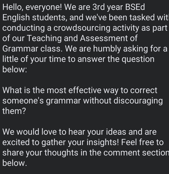 Hello, everyone! We are 3rd year BSEd 
English students, and we've been tasked wit 
conducting a crowdsourcing activity as part 
of our Teaching and Assessment of 
Grammar class. We are humbly asking for a 
little of your time to answer the question 
below: 
What is the most effective way to correct 
someone's grammar without discouraging 
them? 
We would love to hear your ideas and are 
excited to gather your insights! Feel free to 
share your thoughts in the comment section 
below.