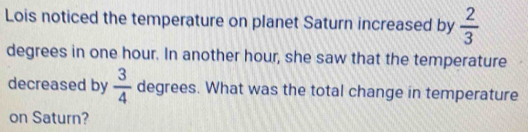 Lois noticed the temperature on planet Saturn increased by  2/3 
degrees in one hour. In another hour, she saw that the temperature 
decreased by  3/4  degrees. What was the total change in temperature 
on Saturn?