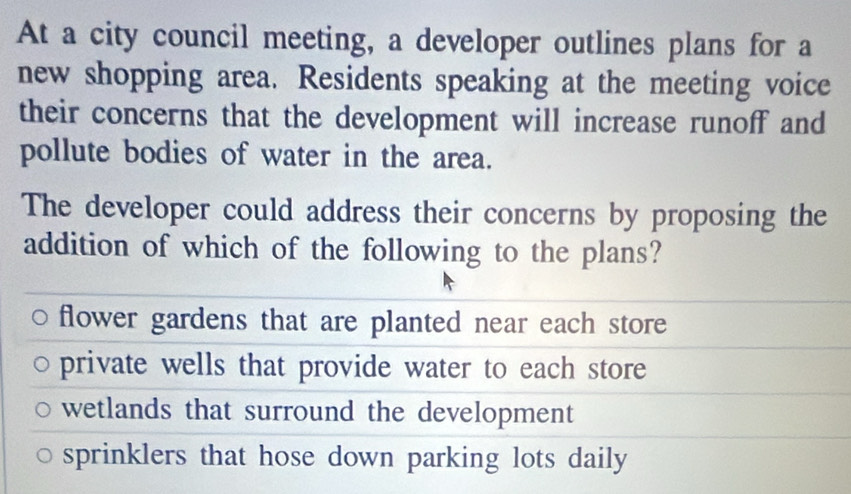 At a city council meeting, a developer outlines plans for a
new shopping area. Residents speaking at the meeting voice
their concerns that the development will increase runoff and
pollute bodies of water in the area.
The developer could address their concerns by proposing the
addition of which of the following to the plans?
flower gardens that are planted near each store
private wells that provide water to each store
wetlands that surround the development
sprinklers that hose down parking lots daily