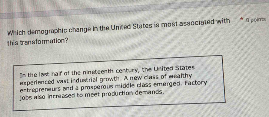 Which demographic change in the United States is most associated with 8 points 
this transformation? 
In the last half of the nineteenth century, the United States 
experienced vast industrial growth. A new class of wealthy 
entrepreneurs and a prosperous middle class emerged. Factory 
jobs also increased to meet production demands.