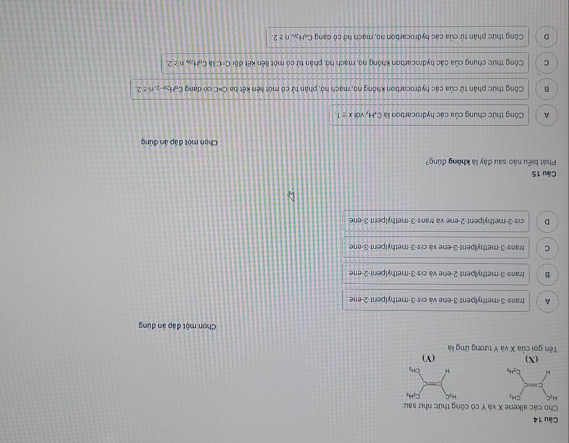 Cho các alkene X và Y có công thức như sau:
H_3C C_2H_5
H CH_3
(X) (Y)
Tên gọi của X và Y tương ứng là
Chọn một đáp án đúng
A trans-3-methylpent-3-ene và cis-3-methylpent-2-ene.
B trans-3-methylpent-2-ene và cis-3-methylpent-2-ene
C trans-3-methylpent-3-ene và cis-3-methylpent-3-ene.
D cis-3-methylpent-2-ene và trans-3-methylpent-3-ene.
Câu 15
Phát biểu nào sau đây là không đúng?
Chọn một đáp án đúng
A Công thức chung của các hydrocarbon là C_xH y với x≥ 1.
B Công thức phân tử của các hydrocarbon không no, mạch hở, phân tử có một liên kết ba Cequiv C có dạng CnH2n-2 n≥ 2.
C Công thức chung của các hydrocarbon không no, mạch hở, phân tử có một liên kết đôi C=C là C_0H_2n n≥ 2.
D Công thức phân tử của các hydrocarbon no, mạch hở có dạng C_nH_2 n n≥ 2.