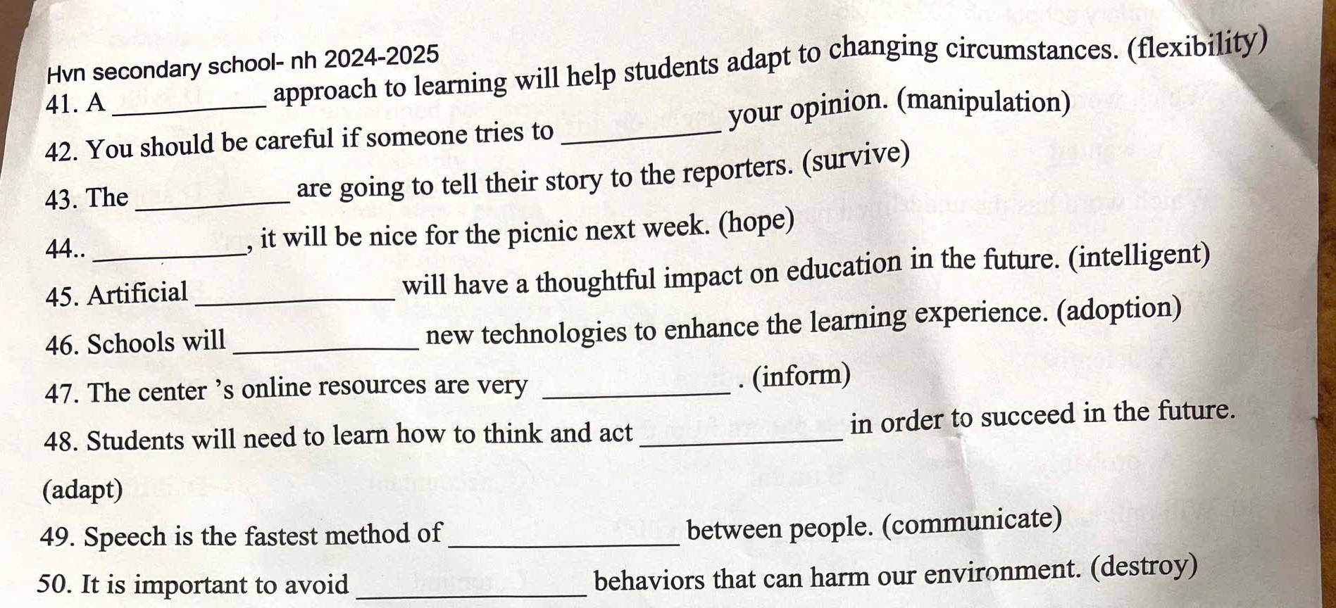 Hvn secondary school- nh 2024-2025 
41. A _approach to learning will help students adapt to changing circumstances. (flexibility) 
your opinion. (manipulation) 
42. You should be careful if someone tries to_ 
43. The_ 
are going to tell their story to the reporters. (survive) 
44.. _, it will be nice for the picnic next week. (hope) 
45. Artificial_ 
will have a thoughtful impact on education in the future. (intelligent) 
46. Schools will_ 
new technologies to enhance the learning experience. (adoption) 
47. The center ’s online resources are very _. (inform) 
48. Students will need to learn how to think and act_ in order to succeed in the future. 
(adapt) 
49. Speech is the fastest method of_ 
between people. (communicate) 
50. It is important to avoid_ behaviors that can harm our environment. (destroy)