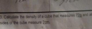 Calculate the density of a cube that measures 72g and al 
sides of the cube measure 2cm.