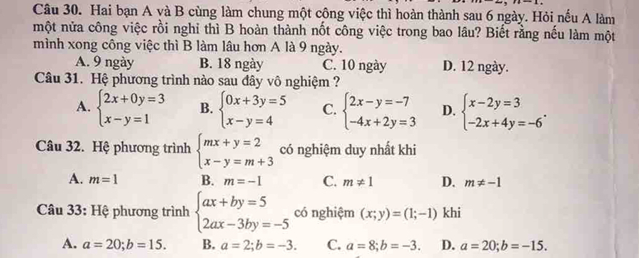 Hai bạn A và B cùng làm chung một công việc thì hoàn thành sau 6 ngày. Hỏi nếu A làm
một nửa công việc rồi nghỉ thì B hoàn thành nốt công việc trong bao lâu? Biết rằng nếu làm một
mình xong công việc thì B làm lâu hơn A là 9 ngày.
A. 9 ngày B. 18 ngày C. 10 ngày D. 12 ngày.
Câu 31. Hệ phương trình nào sau đây vô nghiệm ?
A. beginarrayl 2x+0y=3 x-y=1endarray. B. beginarrayl 0x+3y=5 x-y=4endarray. C. beginarrayl 2x-y=-7 -4x+2y=3endarray. D. beginarrayl x-2y=3 -2x+4y=-6endarray.. 
Câu 32. Hệ phương trình beginarrayl mx+y=2 x-y=m+3endarray. có nghiệm duy nhất khi
A. m=1 B. m=-1 C. m!= 1 D. m!= -1
Câu 33: Hệ phương trình beginarrayl ax+by=5 2ax-3by=-5endarray. có nghiệm (x;y)=(1;-1) khi
A. a=20;b=15. B. a=2;b=-3. C. a=8;b=-3. D. a=20;b=-15.