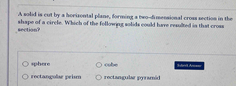 A solid is cut by a horizontal plane, forming a two-dimensional cross section in the
shape of a circle. Which of the following solids could have resulted in that cross
section?
sphere cube Submit Answer
rectangular prism rectangular pyramid