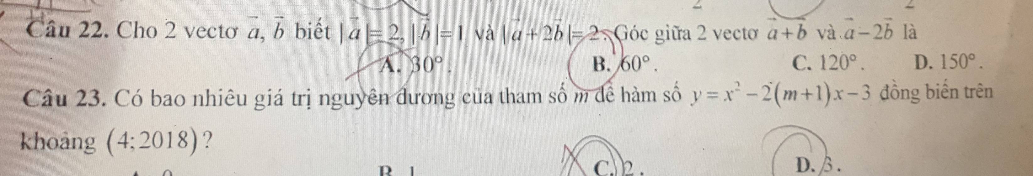 Cho 2 vectơ vector a, vector b biết |a|=2, |vector b|=1 và |a+2b|=2 Góc giữa 2 vectơ a+b và vector a-2vector b là
A. 30°. B. 60°. C. 120°. D. 150°. 
Câu 23. Có bao nhiêu giá trị nguyên đương của tham số m để hàm số y=x^2-2(m+1)x-3 đồng biến trên
khoảng (4;2018) ?
D C. 2. D. β.