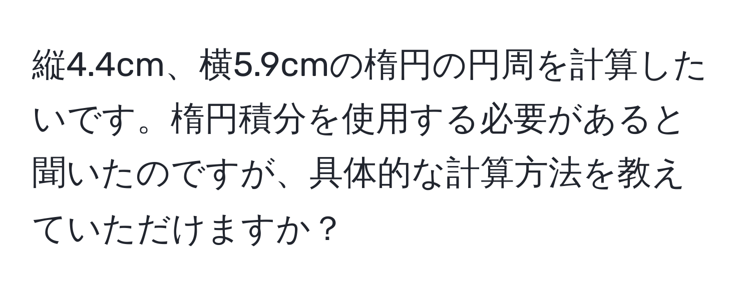 縦4.4cm、横5.9cmの楕円の円周を計算したいです。楕円積分を使用する必要があると聞いたのですが、具体的な計算方法を教えていただけますか？