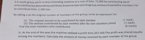 A youth group plans to buy a branding machine at a cost of Kshs. 72,000 by contributing equal 
amountofmoney.Beforetheycontribute, 3newmembersjointhegroup,andassucheachofthe members has 
to contribute Kshs. 1,200 less. 
By taking x as the original number of members of the group, write an expression for: 
(i) The original amount to be contributed by each member (1 mark) 
(ii) The amount contributed by each member after the new members joined 
Find the total members who contributed. (1 mark) (6 marks) 
iii. At the end of the year,the machine realized a profit Kshs.337,500.The profit was shared equally 
among the members. Calculate the amount of money received by each member of the group.