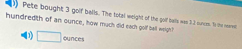 Pete bought 3 golf balls. The total weight of the golf balls was 3.2 ounces. To the nearest 
hundredth of an ounce, how much did each golf ball weigh?
□ ounces