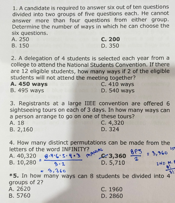 A candidate is required to answer six out of ten questions
divided into two groups of five questions each. He cannot
answer more than four questions from either group.
Determine the number of ways in which he can choose the
six questions.
A. 250 C. 200
B. 150 D. 350
2. A delegation of 4 students is selected each year from a
college to attend the National Students Convention. If there
are 12 eligible students, how many ways if 2 of the eligible
students will not attend the meeting together?
A. 450 ways C. 410 ways
B. 495 ways D. 540 ways
3. Registrants at a large IIEE convention are offered 6
sightseeing tours on each of 3 days. In how many ways can
a person arrange to go on one of these tours?
A. 18 C. 4,320
B. 2,160 D. 324
4. How many distinct permutations can be made from the
letters of the word INFINITY?
A. 40,320 C 3,360
B. 10,280 D. 5,710
*5. In how many ways can 8 students be divided into 4
groups of 2?
A. 2620 C. 1960
B. 5760 D. 2860