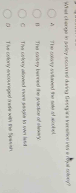 What change in policy occurred during Georgia's transition into a royal colony?
A The colony outlawed the sale of alcohol.
B The colony banned the practice of slavery
C The colony allowed more people to own land.
D The colony encouraged trade with the Spanish.