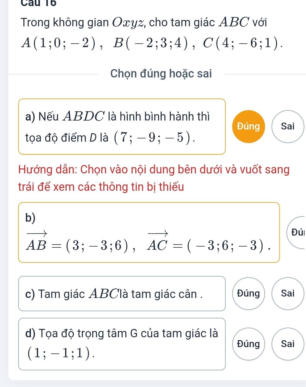 Trong không gian Oxyz, cho tam giác ABC với
A(1;0;-2), B(-2;3;4), C(4;-6;1). 
Chọn đúng hoặc sai 
a) Nếu ABDC là hình bình hành thì 
Đúng Sai 
tọa độ điểm D là (7;-9;-5). 
Hướng dẫn: Chọn vào nội dung bên dưới và vuốt sang 
trái để xem các thông tin bị thiếu 
b)
vector AB=(3;-3;6), vector AC=(-3;6;-3). 
Đúi 
c) Tam giác ABClà tam giác cân. Đúng Sai 
d) Tọa độ trọng tâm G của tam giác là 
Đúng Sai
(1;-1;1).