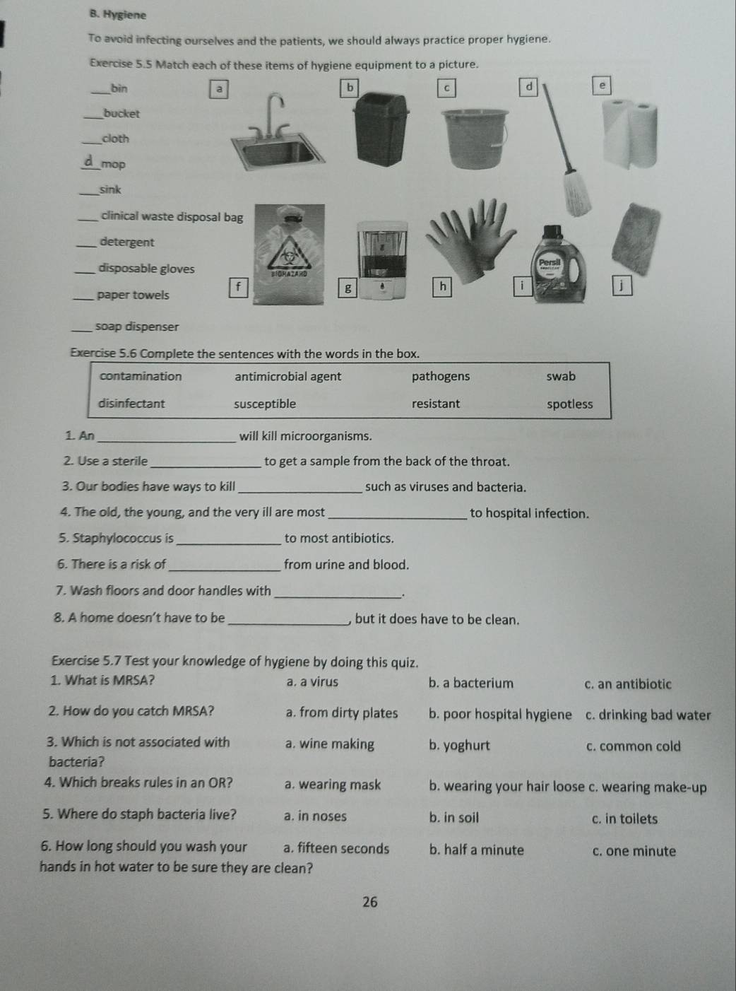 Hygiene
To avoid infecting ourselves and the patients, we should always practice proper hygiene.
Exercise 5.5 Match
_bìn 
__bucket
_cloth
d mop
_sink
_clinical waste di
_detergent
_disposable glove
_paper towels
_soap dispenser
Exercise 5.6 Complete the sentences with the words in the box.
contamination antimicrobial agent pathogens swab
disinfectant susceptible resistant spotless
1. An _will kill microorganisms.
2. Use a sterile_ to get a sample from the back of the throat.
3. Our bodies have ways to kill _such as viruses and bacteria.
4. The old, the young, and the very ill are most _to hospital infection.
5. Staphylococcus is _to most antibiotics.
6. There is a risk of_ from urine and blood.
_
7. Wash floors and door handles with
8. A home doesn’t have to be _ but it does have to be clean.
Exercise 5.7 Test your knowledge of hygiene by doing this quiz.
1. What is MRSA? a. a virus b. a bacterium c. an antibiotic
2. How do you catch MRSA? a. from dirty plates b. poor hospital hygiene c. drinking bad water
3. Which is not associated with a. wine making b. yoghurt c. common cold
bacteria?
4. Which breaks rules in an OR? a. wearing mask b. wearing your hair loose c. wearing make-up
5. Where do staph bacteria live? a. in noses b. in soil c. in toilets
6. How long should you wash your a. fifteen seconds b. half a minute c. one minute
hands in hot water to be sure they are clean?
26