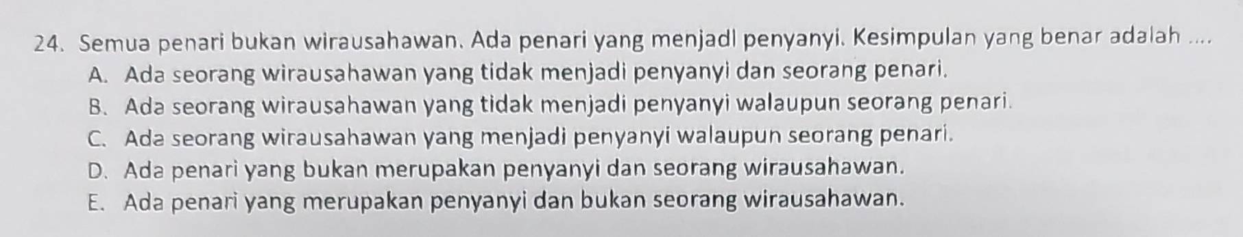 Semua penari bukan wirausahawan. Ada penari yang menjadl penyanyi. Kesimpulan yang benar adalah ....
A. Ada seorang wirausahawan yang tidak menjadi penyanyi dan seorang penari.
B. Ada seorang wirausahawan yang tidak menjadi penyanyi walaupun seorang penari.
C. Ada seorang wirausahawan yang menjadi penyanyi walaupun seorang penari.
D. Ada penari yang bukan merupakan penyanyi dan seorang wirausahawan.
E. Ada penari yang merupakan penyanyi dan bukan seorang wirausahawan.