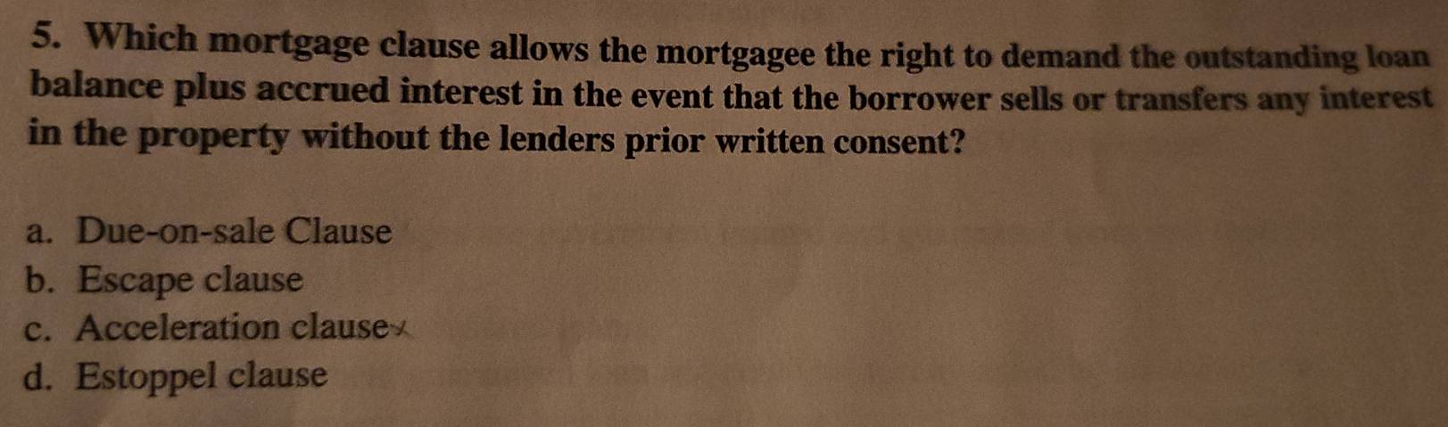 Which mortgage clause allows the mortgagee the right to demand the outstanding loan
balance plus accrued interest in the event that the borrower sells or transfers any interest
in the property without the lenders prior written consent?
a. Due-on-sale Clause
b. Escape clause
c. Acceleration clause
d. Estoppel clause