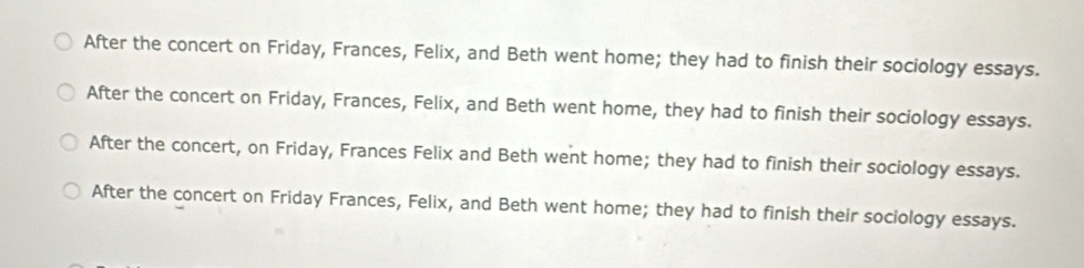 After the concert on Friday, Frances, Felix, and Beth went home; they had to finish their sociology essays.
After the concert on Friday, Frances, Felix, and Beth went home, they had to finish their sociology essays.
After the concert, on Friday, Frances Felix and Beth went home; they had to finish their sociology essays.
After the concert on Friday Frances, Felix, and Beth went home; they had to finish their sociology essays.