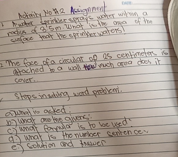 Activity NO2 Aesignmen_ 
Awoter sprinkler sprays water within a 
radius of 3.5m. What is the area of the 
curface that the sprinkerwaters! 
2 The face of a circular of as centimefers is 
attached to a wall much area does it 
cover. 
Sheps insdoing word problemi. 
aunat is acked: 
b ) what are the givens. 
c )umar formula is to be used? 
9 what is the number senience. 
e ) solution and Answer