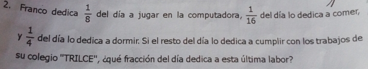 Franco dedica  1/8  del día a jugar en la computadora,  1/16  del día lo dedica a comer, 
y  1/4  del día lo dedica a dormir. Si el resto del día lo dedica a cumplir con los trabajos de 
su colegio ''TRILCE'', ¿qué fracción del día dedica a esta última labor?