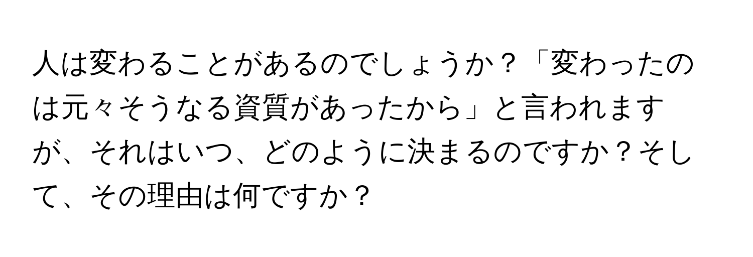 人は変わることがあるのでしょうか？「変わったのは元々そうなる資質があったから」と言われますが、それはいつ、どのように決まるのですか？そして、その理由は何ですか？