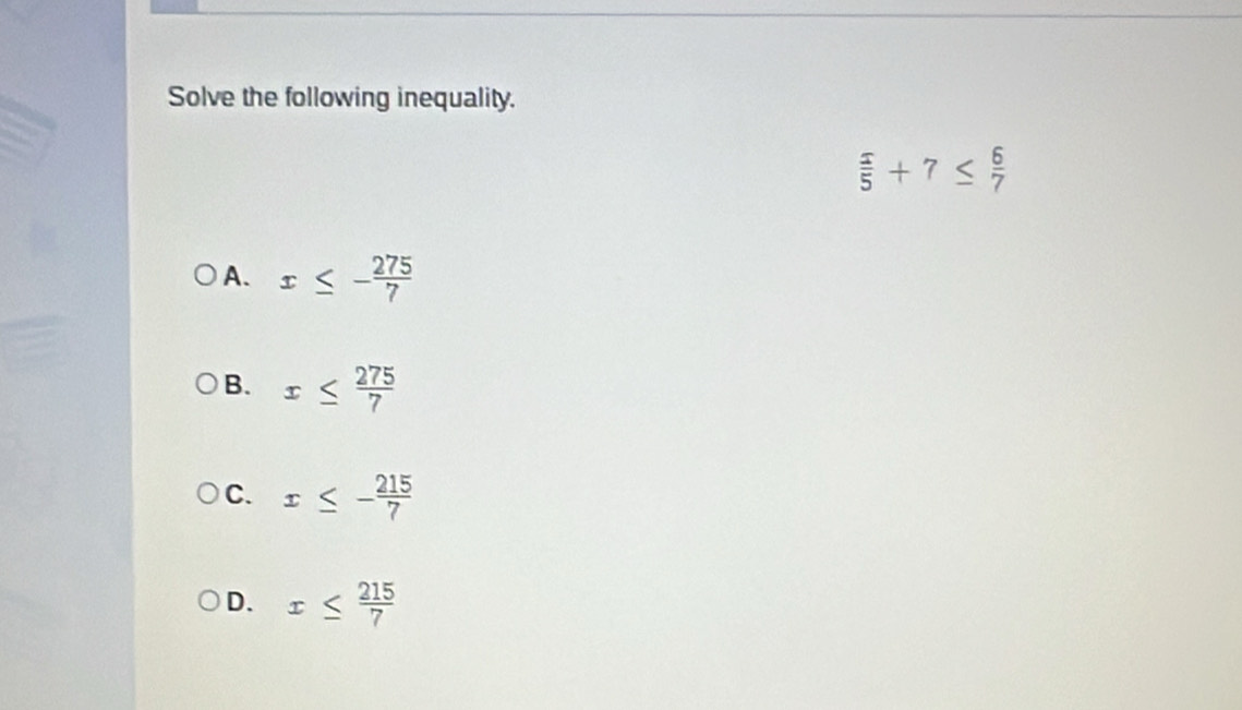 Solve the following inequality.
 5/5 +7≤  6/7 
A. x≤ - 275/7 
B. x≤  275/7 
C. x≤ - 215/7 
D. x≤  215/7 