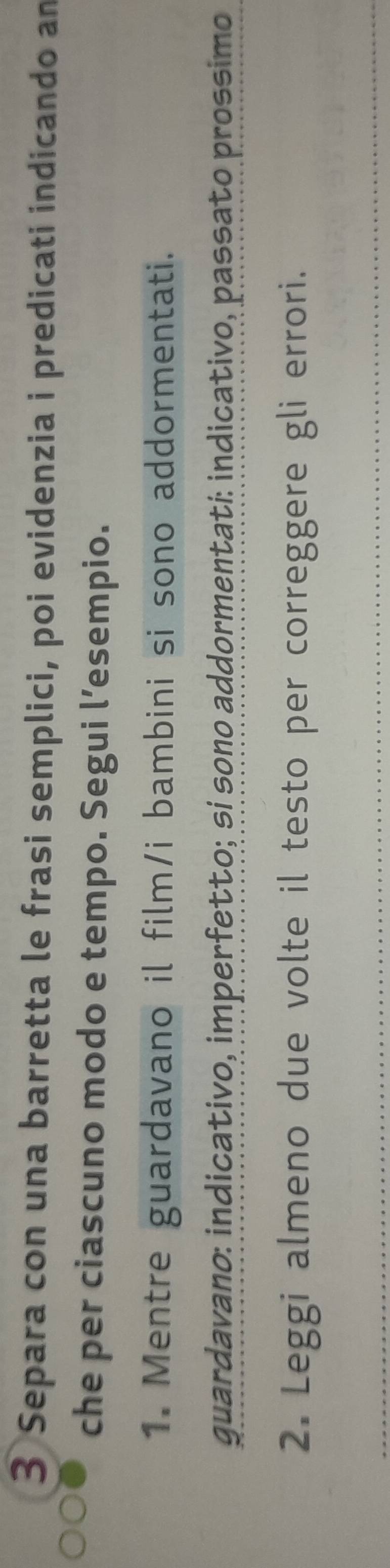 Separa con una barretta le frasi semplici, poi evidenzia i predicati indicando am 
che per ciascuno modo e tempo. Segui l’esempio. 
1. Mentre guardavano il film/i bambini si sono addormentati. 
guardavano: indicativo, imperfetto; sí sono addormentatí: indicativo, passato prossimo 
2. Leggi almeno due volte il testo per correggere gli errori. 
_