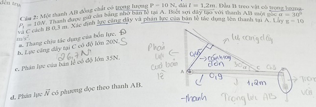 đền trụ
Câu 2: Một thanh AB đồng chất có trọng lượng P=10N , dài l=1,2m. Đầu B treo vật có trọng lượng-
P_1=10N Thanh được giữ cân bằng nhờ bản lể tại A. Biết sợi dây tạo với thanh AB một gốc alpha =30°
B 0,3 m. Xác định lực căng dây và phản lực của bản lễ tác dụng lên thanh tại A. Lấy g=10
m/s^2.
a. Thang chịu tác dụng của bốn lực.
b. Lực căng dây tại C có độ lớn 20N.
c. Phân lực của bản lề có độ lớn 35N.
d. Phân lực vector N có phương dọc theo thanh AB.