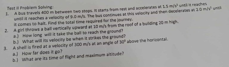 Test II Problem Solving: 
1. A bus travels 400 m between two stops. It starts from rest and accelerates at 1.5m/s^2 until it reaches 
until it reaches a velocity of 9.0 m/s. The bus continues at this velocity and then decelerates at 2.0m/s^2 until 
it comes to halt. Find the total time required for the journey. 
2. A girl throws a ball vertically upward at 10 m/s from the roof of a building 20 m high. 
a.) How long will it take the ball to reach the ground? 
b.) What will its velocity be when it strikes the ground? 
3. A shell is fired at a velocity of 300 m/s at an angle of 30° above the horizontal. 
a.) How far does it go? 
b.) What are its time of flight and maximum altitude?