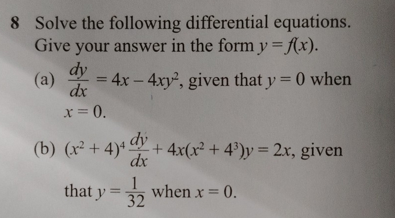 Solve the following differential equations. 
Give your answer in the form y=f(x). 
(a)  dy/dx =4x-4xy^2 , given that y=0 when
x=0. 
(b) (x^2+4)^4 dy/dx +4x(x^2+4^3)y=2x , given 
that y= 1/32  when x=0.