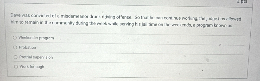 Dave was convicted of a misdemeanor drunk driving offense. So that he can continue working, the judge has allowed
him to remain in the community during the week while serving his jail time on the weekends, a program known as:
Weekender program
Probation
Pretrial supervision
Work furlough