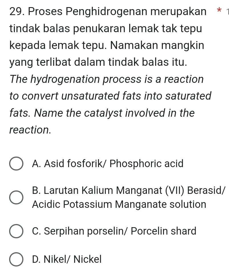 Proses Penghidrogenan merupakan * 1
tindak balas penukaran lemak tak tepu
kepada lemak tepu. Namakan mangkin
yang terlibat dalam tindak balas itu.
The hydrogenation process is a reaction
to convert unsaturated fats into saturated
fats. Name the catalyst involved in the
reaction.
A. Asid fosforik/ Phosphoric acid
B. Larutan Kalium Manganat (VII) Berasid/
Acidic Potassium Manganate solution
C. Serpihan porselin/ Porcelin shard
D. Nikel/ Nickel