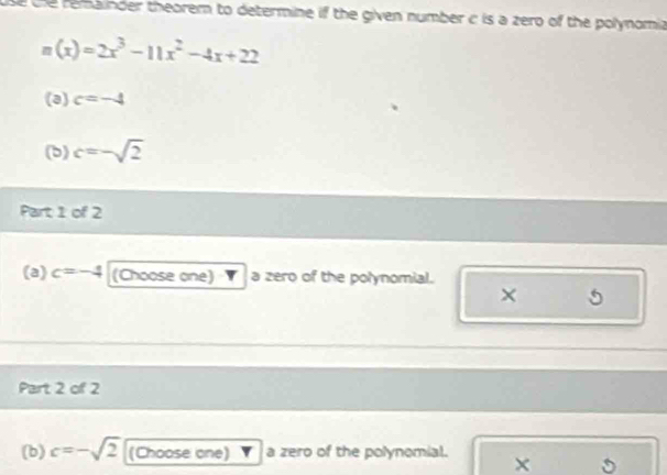 se the remainder theorem to determine if the given number c is a zero of the polynomia
n(x)=2x^3-11x^2-4x+22
(3) c=-4
(b) c=-sqrt(2)
Part 1 of 2 
(a) c=-4 (Choose one) a zero of the polynomial. 
× 5
Part 2 of 2 
(b) c=-sqrt(2) (Choose one) a zero of the polynomial. × 。