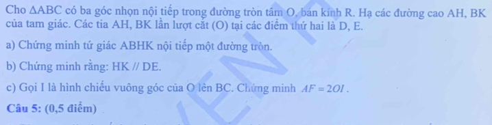 Cho △ ABC có ba góc nhọn nội tiếp trong đường tròn tâm O. bán kính R. Hạ các đường cao AH, BK
của tam giác. Các tia AH, BK lần lượt cắt (O) tại các điểm thứ hai là D, E. 
a) Chứng minh tứ giác ABHK nội tiếp một đường tròn. 
b) Chứng minh rằng: HK//DE. 
c) Gọi I là hình chiếu vuông góc của O lên BC. Chứng minh AF=2OI. 
Câu 5: (0,5 điểm)