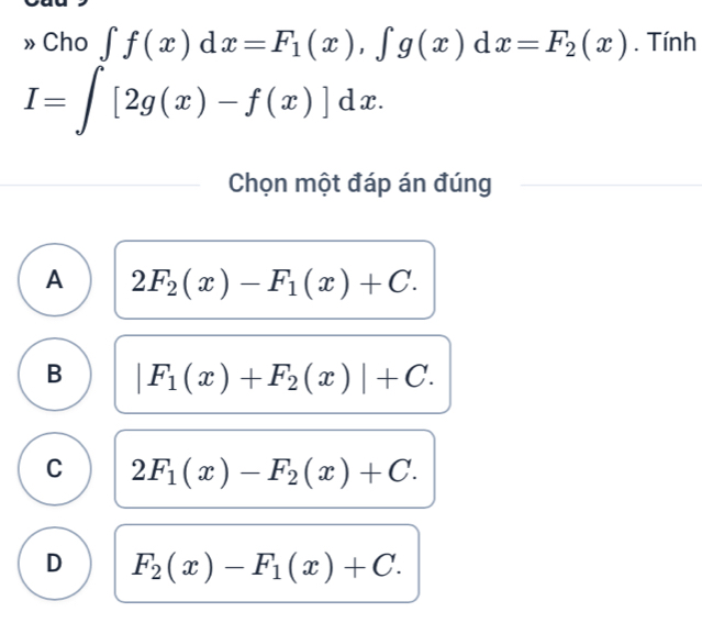 Cho ∈t f(x)dx=F_1(x), ∈t g(x)dx=F_2(x). Tính
I=∈t [2g(x)-f(x)]dx. 
Chọn một đáp án đúng
A 2F_2(x)-F_1(x)+C.
B |F_1(x)+F_2(x)|+C.
C 2F_1(x)-F_2(x)+C.
D F_2(x)-F_1(x)+C.