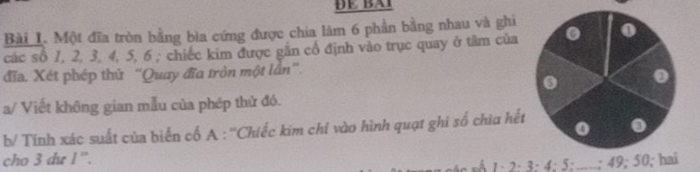 ĐE BA1 
Bài 1. Một đĩa tròn bằng bìa cứng được chia lâm 6 phần bằng nhau và ghi 
các số 1, 2, 3, 4, 5, 6; chiếc kim được gắn cổ định vào trục quay ở tâm của 
đĩa. Xét phép thử “Quay đĩa tròn một lần”. 
a/ Viết không gian mẫu của phép thử đó. 
b/ Tính xác suất của biến cố A : ''Chiếc kim chỉ vào hình quạt ghi số chìa hết 
cho 3 dư 1 ''.
1; ; 5; ...; 49; 5 0; hai