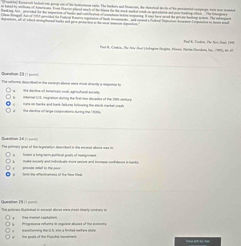 "[Franklin] Roosevelt locked one group out of his honeymoon suite. The bankers and financiers, the rhetorical devis of his presidential campaign, were now resented
or hated by millions of Americans. Even Hoover placed much of the blume for the stock market crash on speculation and poor banking ethics The Emergency
Banking Act.... provided for the inspection of banks and certification of soundness before reopening. It may have saved the private banking system. The subsequent
Glass-Steagall Act of 1933 provided for Federal Reserve regulation of bank investments… and created a Federal Depositors Insurance Corporation to insure smal)
depositors, all of which strengthened banks and gave protection to the most innocent depositors."
Paul K. Conkin, The New Deal, 1992
Paul K. Conkin, The New Dea/ (Arlington Heights, Illinois: Harlan Davidson, Inc., 1992), 46-47
Question 23 (1 point)
The reforms described in the excerpt above were most directly a response to
the decline of America's rural, agricultural society
b internal U.S. migration during the first two decades of the 20th century
c runs on banks and bank failures following the stock market crash
dà the decline of large corporations during the 1920s
Question 24 (1 parnt)
The primary goal of the legislation described in the excerpt above was to. foster a long-term political goals of realignment.
b make society and individuals more secure and increase confidence in banks.
c provide relief to the poor
d limit the effectiveness of the New Deal.
Question 25 (1 point)
The policies illustriated in excerpt above were most clearly contrary to
a free market capitalism
b Progressive reforms to regulate abuses of the economy
。 transforming the U.S. into a limited welfare state
d the goals of the Populist moverent
Time left for this