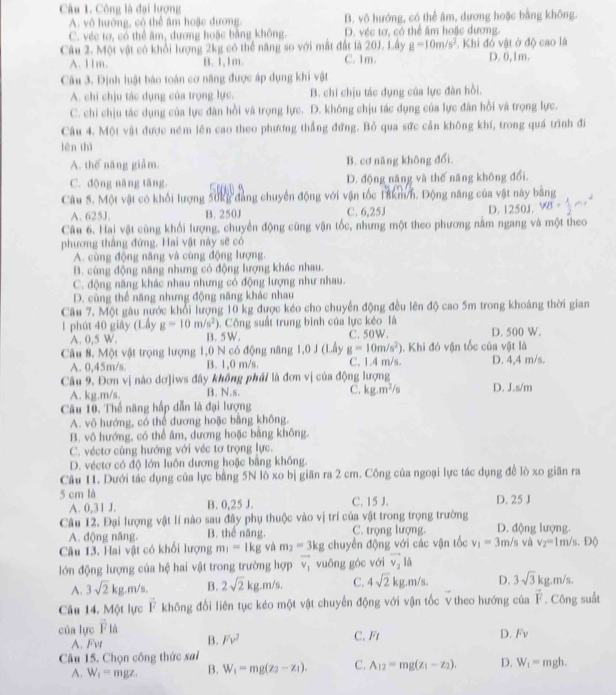 Công là đại lượng
A. vô hướng, có thể âm hoặc dương. B. vô hướng, có thể âm, dương hoặc bằng không.
C. véc tơ, có thể âm, dương hoặc bằng không. D. véc tơ, có thể âm hoặc dương.
Câu 2. Một vật có khổi lượng 2kg có thể năng so với mất đất là 20J. Lấy g=10m/s^2 , Khi đó vật ở độ cao là
A. 11m. B. 1,1m. C. 1m. D. 0,1m.
Câu 3. Định luật báo toán cơ năng được áp dụng khí vật
A. chỉ chịu tác dụng của trọng lực. B. chi chịu tác dụng của lực đàn hồi.
C. chi chịu tác dụng của lực đân hồi và trọng lực. D. không chịu tác dụng của lực đân hồi và trọng lực.
Câu 4. Một vật được ném lên cao theo phương thẳng đứng. Bỏ qua sức cản không khí, trong quá trình đi
lên thì
A. thế năng giảm. B. cơ năng không đổi.
C. dộng năng tăng. D. động năng và thế năng không đổi.
Câu 5. Một vật có khối lượng 50kg đang chuyên động với vận tốc 18km/h. Động năng của vật này bằng
A. 625J. B. 250J C. 6,25J D. 1250J.
Câu 6. Hai vật cùng khối lượng, chuyển động cùng vận tốc, nhưng một theo phương nằm ngang và một theo
phương thắng đứng. Hai vật này sẽ có
A. cùng động năng và cùng động lượng.
B. cùng động năng nhưng có động lượng khác nhau.
C. động năng khác nhau nhưng có động lượng như nhau.
D. cùng thể năng nhưng động năng khác nhau
Câu 7. Một gàu nước khổi lượng 10 kg được kéo cho chuyển động đều lên độ cao 5m trong khoảng thời gian
1 phút 40 giây (Lấy g=10m/s^2). Công suất trung bình của lực kéo là
A. 0,5 W. B. 5W. C. 50W. D. 500 W.
Câu 8. Một vật trọng lượng 1,0 N có động năng 1,0 J (Lấy g=10m/s^2). Khi đó vận tốc của vật là
A. 0,45m/s. B. 1,0 m/s. C. 1.4 m/s. D. 4,4 m/s.
Câu 9. Đơn vị nào dơ]iws đây không phải là đơn vị của động lượng
A. kg.m/s, B. N.s, C. kg.m^2/s D. J.s/m
Cu 10. Thế năng hấp dẫn là đại lượng
A. vô hướng, có thể dương hoặc bằng không.
B. vô hướng, có thể âm, dương hoặc bằng không.
C. véctơ cùng hướng với véc tơ trọng lực.
D. véctơ có độ lớn luôn dương hoặc bằng không.
Câu 11. Dưới tác dụng của lực bằng 5N lò xo bị giãn ra 2 cm. Công của ngoại lực tác dụng đề lò xo giãn ra
5 cm là C. 15 J. D. 25 J
A. 0,31 J. B. 0,25 J.
Câu 12. Đại lượng vật lí nào sau đây phụ thuộc vào vị trí của vật trong trọng trường
A. động năng. B. thể năng C. trọng lượng. D. động lượng.
Câu 13, Hai vật có khối lượng m_1=1kg yà m_2=3kg chuyển động với các vận tốc v_1=3m/s và v_2=11 m/s. Độ
lớn động lượng của hệ hai vật trong trường hợp vector v_1 vuông góc với vector v_2lhat a
A. 3sqrt(2)kg.m/ 。 B. 2sqrt(2)kg.m/s. C. 4sqrt(2)kg.m/s D. 3sqrt(3)kg.m/s.
Câu 14, Một lực vector F không đổi liên tục kéo một vật chuyến động với vận tốc V theo hướng của vector F. Công suất
của lực vector F_
A. Fvt B. Fv^2
C. Ft D. Fv
Câu 15. Chọn công thức sai
A. W_1=mgz. B. W_1=mg(z_2-z_1). C. A_12=mg(z_1-z_2). D. W_1=mgh.