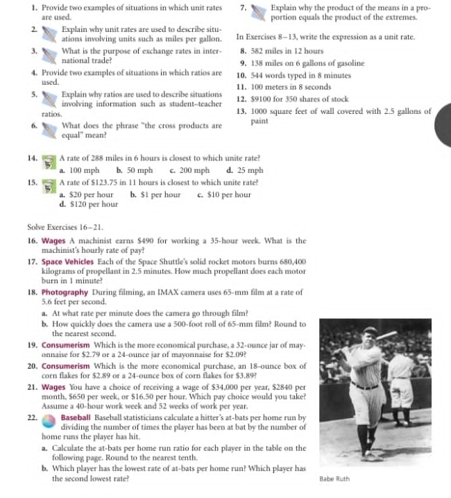 Provide two examples of situations in which unit rates 7. Explain why the product of the means in a pro-
are used. portion equals the product of the extremes.
2. Explain why unit rates are used to describe situ-
ations involving units such as miles per gallon. In Exercises 8-13, write the expression as a unit rate.
3. What is the purpose of exchange rates in inter- 8. 582 miles in 12 hours
national trade? 9. 138 miles on 6 gallons of gasoline
4. Provide two examples of situations in which ratios are 10. 544 words typed in 8 minutes
used. 11. 100 meters in 8 seconds
5, Explain why ratios are used to describe situations 12. $9100 for 350 shares of stock
involving information such as student-teacher
ratios. 13, 1000 square feet of wall covered with 2.5 gallons of
6. What does the phrase “the cross products are paint
equal” mean?
14. A rate of 288 miles in 6 hours is closest to which unite rate?
a. 100 mph b. 50 mph c. 200 mph d. 25 mph
15. A rate of $123.75 in 11 hours is closest to which unite rate?
a. $20 per hour b. $1 per hour c. $10 per hour
d. $120 per hour
Solve Exercises 16-21.
16. Wages A machinist earns $490 for working a 35-hour week. What is the
machinist's hourly rate of pay?
17. Space Vehicles Each of the Space Shuttle's solid rocket motors burns 680,400
kilograms of propellant in 2.5 minutes. How much propellant does each motor
burn in 1 minute?
18. Photography During filming, an IMAX camera uses 65-mm film at a rate of
5.6 feet per second.
a. At what rate per minute does the camera go through film?
b. How quickly does the camera use a 500-foot roll of 65-mm film? Round to
the nearest second.
19. Consumerism Which is the more economical purchase, a 32-ounce jar of may-
onnaise for $2.79 or a 24-ounce jar of mayonnaise for $2.09?
20, Consumerism Which is the more economical purchase, an 18-ounce box of
corn flakes for $2.89 or a 24-ounce box of corn flakes for $3.89?
21. Wages You have a choice of receiving a wage of $34,000 per year, $2840 per
month, $650 per week, or $16.50 per hour. Which pay choice would you take?
Assume a 40-hour work week and 52 weeks of work per year.
22. Baseball Baseball statisticians calculate a hitter's at-bats per home run by
dividing the number of times the player has been at bat by the number of
home runs the player has hit.
a. Calculate the at-bats per home run ratio for each player in the table on the
following page. Round to the nearest tenth.
b. Which player has the lowest rate of at-bats per home run? Which player has
the second lowest rate? Babe Ruth