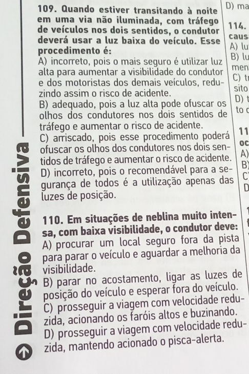 Quando estiver transitando à noite D) ma
em uma via não iluminada, com tráfego 114.
de veículos nos dois sentidos, o condutor
deverá usar a luz baixa do veículo. Esse caus A) lu
procedimento é:
A) incorreto, pois o mais seguro é utilizar luz B) lu
alta para aumentar a visibilidade do condutor men
e dos motoristas dos demais veículos, redu- C) t sito
zindo assim o risco de acidente.
B) adequado, pois a luz alta pode ofuscar os D) t
olhos dos condutores nos dois sentidos de to c
tráfego e aumentar o risco de acidente.
C) arriscado, pois esse procedimento poderá 11
ofuscar os olhos dos condutores nos dois sen- OC
tidos de tráfego e aumentar o risco de acidente. A)
D) incorreto, pois o recomendável para a se- B)
gurança de todos é a utilização apenas das C
D
luzes de posição.
110. Em situações de neblina muito inten-
a sa, com baixa visibilidade, o condutor deve:
A) procurar um local seguro fora da pista
para parar o veículo e aguardar a melhoria da
i visibilidade.
U B) parar no acostamento, ligar as luzes de
posição do veículo e esperar fora do veículo.
C) prosseguir a viagem com velocidade redu-
zida, acionando os faróis altos e buzinando.
D) prosseguir a viagem com velocidade redu-
zida, mantendo acionado o pisca-alerta.