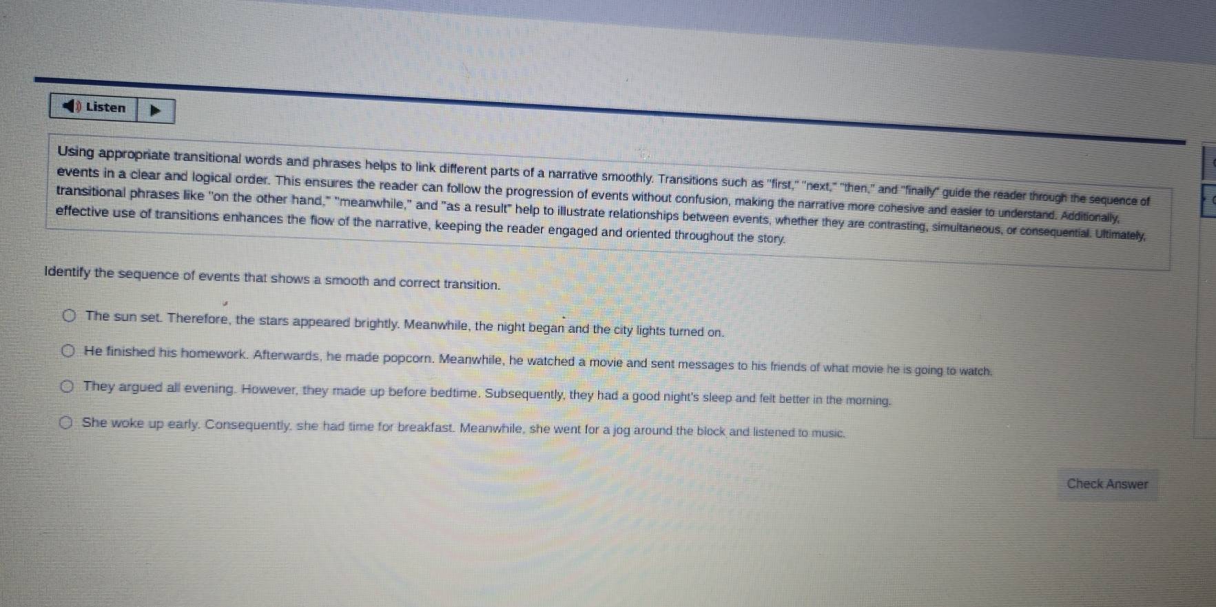 ◢ Listen
Using appropriate transitional words and phrases helps to link different parts of a narrative smoothly. Transitions such as "first," "next," "then," and "finally" guide the reader through the sequence of
events in a clear and logical order. This ensures the reader can follow the progression of events without confusion, making the narrative more cohesive and easier to understand. Additionally,
transitional phrases like "on the other hand," "meanwhile," and "as a result" help to illustrate relationships between events, whether they are contrasting, simultaneous, or consequential. Ultimately,
effective use of transitions enhances the flow of the narrative, keeping the reader engaged and oriented throughout the story.
Identify the sequence of events that shows a smooth and correct transition.
The sun set. Therefore, the stars appeared brightly. Meanwhile, the night began and the city lights turned on.
He finished his homework. Afterwards, he made popcorn. Meanwhile, he watched a movie and sent messages to his friends of what movie he is going to watch
They argued all evening. However, they made up before bedtime. Subsequently, they had a good night's sleep and felt better in the morning.
○ She woke up early. Consequently, she had time for breakfast. Meanwhile, she went for a jog around the block and listened to music.
Check Answer