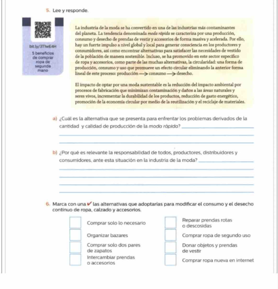 Lee y responde.
La industria de la moda se ha convertido en una de las industrías más contaminantes
del planeta. La tendencia denominada moda rápida se caracteriza por una producción,
consumo y desecho de prendas de vestir y accesoríos de forma masiva y acelerada. Por ello,
bitly/3TlwE4H hay un fuerte impulso a nivel global y local para generar consciencia en los productores y
5 beneficios consumidores, así como encontrar alternativas para satisfacer las necesidades de vestido
de comprar de la población de manera sostenible. Incluso, se ha promovido en este sector específico
ropa de de ropa y accesorios, como parte de las muchas alternativas, la circularidad: una forma de
segunda producción, consumo y uso que promueve un efecto circular eliminando la anterior forma
mano
lineal de este proceso: producción - consumo desecho.
El impacto de optar por una moda sustentable es la reducción del impacto ambiental por
procesos de fabricación que minimizan contaminación y daños a las áreas naturales y
seres vivos, incrementar la durabilidad de los productos, reducción de gasto energético,
promoción de la economía circular por medio de la reutilización y el reciclaje de materiales.
) ¿Cuál es la alternativa que se presenta para enfrentar los problemas derivados de la
cantidad y calidad de producción de la modo rópido?_
_
_
b) ¿Por qué es relevante la responsabilidad de todos, productores, distribuidores y
consumidores, ante esta situación en la industria de la moda?_
_
_
_
_
6. Marca con una  las alternativas que adoptarías para modificar el consumo y el desecho
continuo de ropa, calzado y accesorios.
Reparar prendas rotas
Comprar solo lo necesario o descosidas
Organizar bazares Comprar ropa de segundo uso
Comprar solo dos pares Donar objetos y prendas
de zapatos de vestir
Intercambiar prendas
o accesorios Comprar ropa nueva en internet