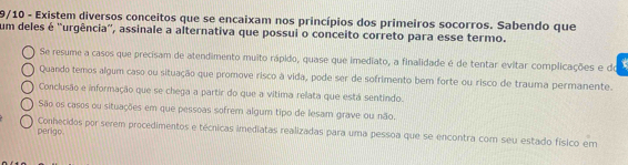 9/10 - Existem diversos conceitos que se encaixam nos princípios dos primeiros socorros. Sabendo que
um deles é ''urgência'', assinale a alternativa que possui o conceito correto para esse termo.
Se resume a casos que precisam de atendimento muito rápido, quase que imediato, a finalidade é de tentar evitar complicações e do
Quando temos algum caso ou situação que promove risco à vida, pode ser de sofrimento bem forte ou risco de trauma permanente.
Conclusão e informação que se chega a partir do que a vitima relata que está sentindo.
São os casos ou situações em que pessoas sofrem algum tipo de lesam grave ou não.
perigo Conhecidos por serem procedimentos e técnicas imediatas realizadas para uma pessoa que se encontra com seu estado físico em