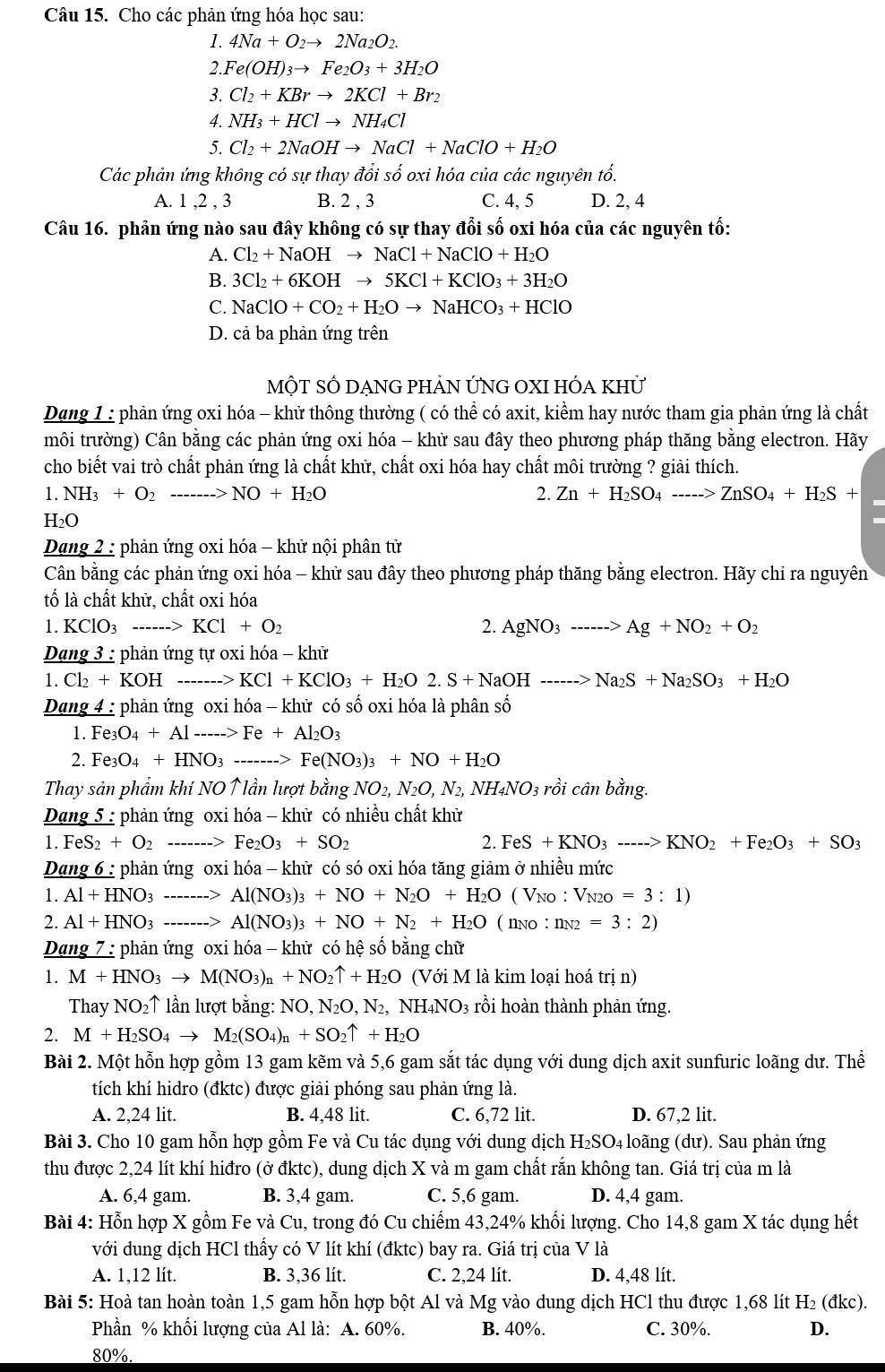 Cho các phản ứng hóa học sau:
1. 4Na+O_2to 2Na_2O_2.
2.. Fe(OH)_3to Fe_2O_3+3H_2O
3. Cl_2+KBrto 2KCl+Br_2
4. NH_3+HClto NH_4Cl
5. Cl_2+2NaOHto NaCl+NaClO+H_2O
Các phản ứng không có sự thay đổi số oxi hóa của các nguyên tổ.
A. 1 ,2 , 3 B. 2 , 3 C. 4, 5 D. 2, 4
Câu 16. phản ứng nào sau đây không có sự thay đổi số oxi hóa của các nguyên tố:
A. Cl_2+NaOHto NaCl+NaClO+H_2O
B. 3Cl_2+6KOHto 5KCl+KClO_3+3H_2O
C. NaClO+CO_2+H_2Oto NaHCO_3+HClO
D. cả ba phản ứng trên
MộT SÔ DẠNG PHẢN ỨNG OXI HÓA KhỨ
Dang 1 : phản ứng oxi hóa - khử thông thường ( có thể có axit, kiểm hay nước tham gia phản ứng là chất
môi trường) Cân bằng các phản ứng oxi hóa - khữ sau đây theo phương pháp thăng bằng electron. Hãy
cho biết vai trò chất phản ứng là chất khữ, chất oxi hóa hay chất môi trường ? giải thích.
1. NH_3+O_2 NO+H_2O 2. Zn+H_2SO_4to ZnSO_4+H_2S+
H_2O
Dang 2 : phản ứng oxi hóa - khử nội phân tử
Cân bằng các phản ứng oxi hóa - khữ sau đây theo phương pháp thăng bằng electron. Hãy chỉ ra nguyên
tố là chất khử, chất oxi hóa
1. KClO_3 ...>KCl+O_2 2. AgNO_3---->Ag+NO_2+O_2
Dang 3 : phản ứng tự oxi hóa - khử
1. Cl_2+KOH-- _ to KCl+KClO_3+H_2O2.S+NaOH------>Na_2S+Na_2SO_3+H_2O
Dang 4 : phản ứng oxi hóa - khữ có số oxi hóa là phân số
1. Fe_3O_4+Al ...>Fe+Al_2O_3
2. Fe_3O_4+HNO_3 =_ ====_  Fe(NO_3)_3+NO+H_2O
Thay sản phẩm khí NO↑ lần lượt bằng NO_2,N_2O,N_2,NH_4NO_3 3 rồi cân bằng.
Dạng 5 : phản ứng oxi hóa - khử có nhiều chất khử.FeS_2+O_2 Fe_2O_3+SO_2 2. FeS+KNO_3---->KNO_2+Fe_2O_3+SO_3
Dang 6 : phản ứng oxi hóa - khữ có só oxi hóa tăng giảm ở nhiều mức
1. Al+HNO_3 Al(NO_3)_3+NO+N_2O+H_2O ( Vno : V_N2C =3:1)
2. Al+HNO_3 ___. --- 、 Al(NO_3)_3+NO+N_2+H_2O ( no : nN2 =3:2)
Dang 7 : phản ứng oxi hóa - khử có hệ số bằng chữ
1. M+HNO_3to M(NO_3)_n+NO_2uparrow +H_2O (Với M là kim loại hoá trị n)
Thay NO_2uparrow * lần lượt bằng: NO, N₂O, N₂, NH₄NO3 3 rồi hoàn thành phản ứng.
2. M+H_2SO_4to M_2(SO_4)_n+SO_2uparrow +H_2O
Bài 2. Một hỗn hợp gồm 13 gam kẽm và 5,6 gam sắt tác dụng với dung dịch axit sunfuric loãng dư. Thể
tích khí hidro (đktc) được giải phóng sau phản ứng là.
A. 2,24 lit. B. 4,48 lit. C. 6,72 lit. D. 67,2 lit.
Bài 3. Cho 10 gam hỗn hợp gồm Fe và Cu tác dụng với dung dịch H₂SO₄ loãng (dư). Sau phản ứng
thu được 2,24 lít khí hiđro (ở đktc), dung dịch X và m gam chất rắn không tan. Giá trị của m là
A. 6,4 gam. B. 3,4 gam. C. 5,6 gam. D. 4,4 gam.
Bài 4: Hỗn hợp X gồm Fe và Cu, trong đó Cu chiếm 43,24% khổi lượng. Cho 14,8 gam X tác dụng hết
với dung dịch HCl thấy có V lít khí (đktc) bay ra. Giá trị của V là
A. 1,12 lít. B. 3,36 lít. C. 2,24 lít. D. 4,48 lít.
Bài 5: Hoà tan hoàn toàn 1,5 gam hỗn hợp bột Al và Mg vào dung dịch HCl thu được 1,68 lít H₂ (đkc).
Phần % khối lượng của Al là: A. 60%. B. 40%. C. 30%. D.
80%.