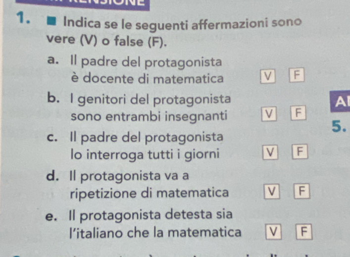 Indica se le seguenti affermazioni sono
vere (V) o false (F).
a. Il padre del protagonista
è docente di matematica V F
b. I genitori del protagonista A
sono entrambi insegnanti V F
5.
c. Il padre del protagonista
lo interroga tutti i giorni V F
d. Il protagonista va a
ripetizione di matematica V F
e. Il protagonista detesta sia
I’italiano che la matematica V F