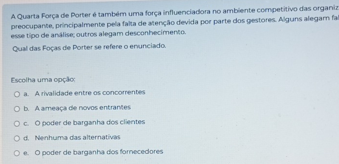 A Quarta Força de Porter é também uma força influenciadora no ambiente competitivo das organiza
preocupante, principalmente pela falta de atenção devida por parte dos gestores. Alguns alegam fal
esse tipo de análise; outros alegam desconhecimento.
Qual das Foças de Porter se refere o enunciado.
Escolha uma opção:
a. A rivalidade entre os concorrentes
b. A ameaça de novos entrantes
c. O poder de barganha dos clientes
d. Nenhuma das alternativas
e. O poder de barganha dos fornecedores