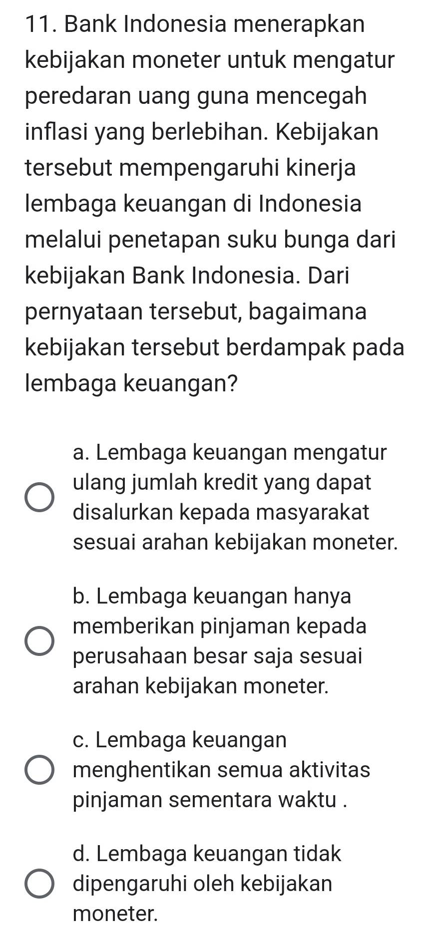 Bank Indonesia menerapkan
kebijakan moneter untuk mengatur
peredaran uang guna mencegah
inflasi yang berlebihan. Kebijakan
tersebut mempengaruhi kinerja
lembaga keuangan di Indonesia
melalui penetapan suku bunga dari
kebijakan Bank Indonesia. Dari
pernyataan tersebut, bagaimana
kebijakan tersebut berdampak pada
lembaga keuangan?
a. Lembaga keuangan mengatur
ulang jumlah kredit yang dapat
disalurkan kepada masyarakat
sesuai arahan kebijakan moneter.
b. Lembaga keuangan hanya
memberikan pinjaman kepada
perusahaan besar saja sesuai
arahan kebijakan moneter.
c. Lembaga keuangan
menghentikan semua aktivitas
pinjaman sementara waktu .
d. Lembaga keuangan tidak
dipengaruhi oleh kebijakan
moneter.