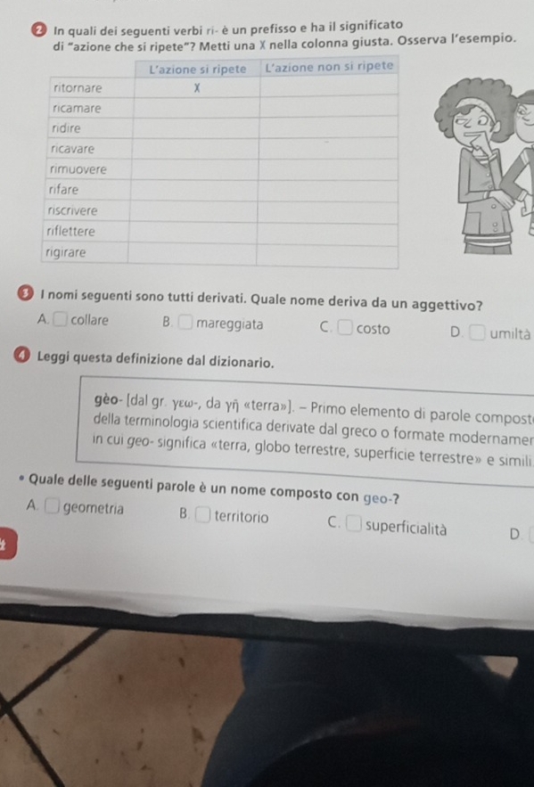 In quali dei seguenti verbi ri- è un prefisso e ha il significato
di “azione che si ripete”? Metti una X nella colonna giusta. Osserva l’esempio.
छ I nomi seguenti sono tutti derivati. Quale nome deriva da un aggettivo?
A. □ collare B. mareggiata C. □ costo D. □ umiltà
4 Leggi questa definizione dal dizionario.
gèo- [dal gr. γɛω-, da γñ «terra»]. — Primo elemento di parole compost
della terminologia scientifica derivate dal greco o formate modernamer
in cui geo- significa «terra, globo terrestre, superficie terrestre» e simili
Quale delle seguenti parole è un nome composto con geo-?
A. □ geometria B. □ territorio C. superficialità