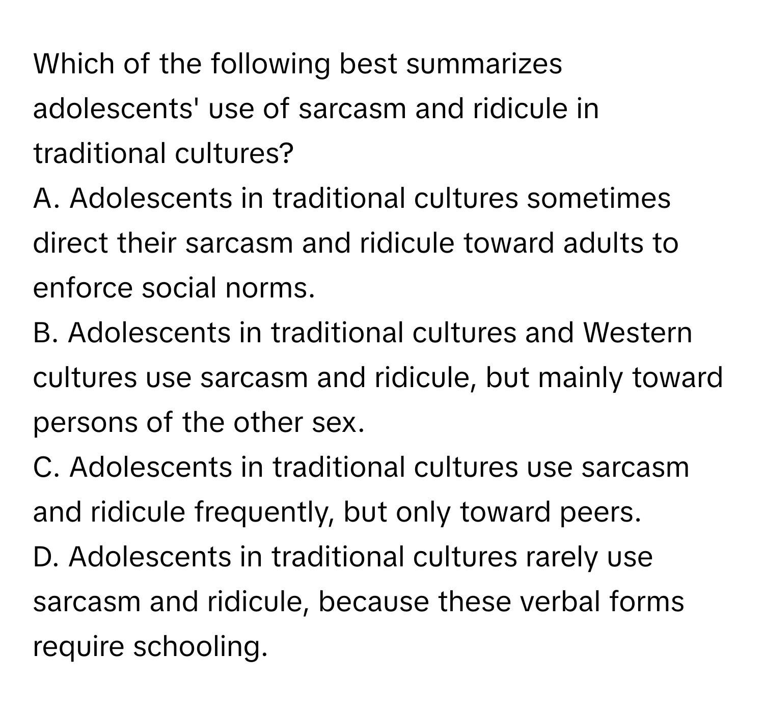 Which of the following best summarizes adolescents' use of sarcasm and ridicule in traditional cultures?

A. Adolescents in traditional cultures sometimes direct their sarcasm and ridicule toward adults to enforce social norms.
B. Adolescents in traditional cultures and Western cultures use sarcasm and ridicule, but mainly toward persons of the other sex.
C. Adolescents in traditional cultures use sarcasm and ridicule frequently, but only toward peers.
D. Adolescents in traditional cultures rarely use sarcasm and ridicule, because these verbal forms require schooling.