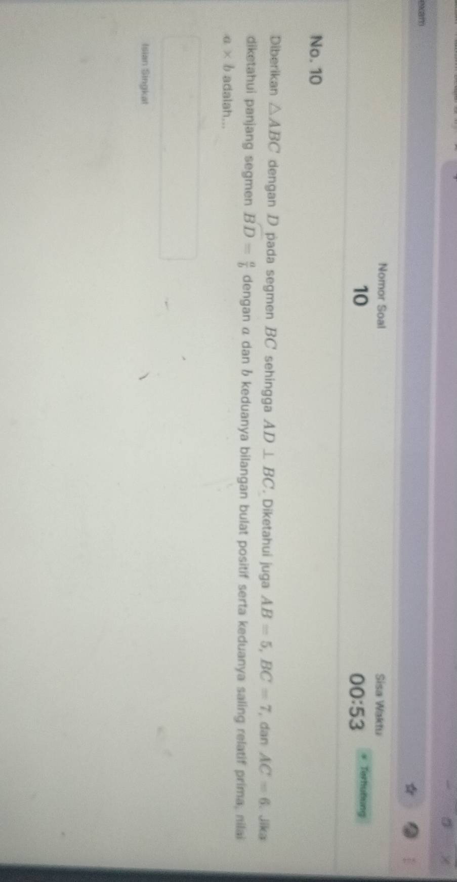 (xam 
Nomor Soal Sisa Waktu 
10 
00:53 Terhunung 
No. 10
Diberikan △ ABC dengan D pada segmen BC sehingga AD⊥ BC. Diketahui juga AB=5, BC=7 , dan AC=6 Jika 
diketahui panjang segmen overline D= a/b  dengan α dan b keduanya bilangan bulat positif serta keduanya saling relatif prima, nilai
a* b adalah... 
Isian Singkat