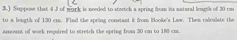 3.) Suppose that 4 J of work is needed to stretch a spring from its natural length of 30 cm
to a length of 130 cm. Find the spring constant k from Hooke's Law. Then calculate the 
amount of work required to stretch the spring from 30 cm to 180 cm.