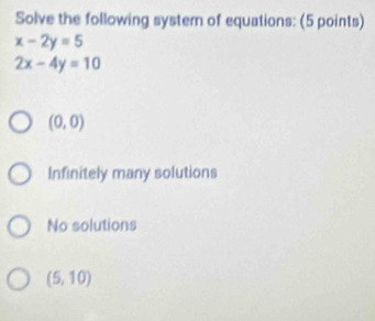 Solve the following system of equations: (5 points)
x-2y=5
2x-4y=10
(0,0)
Infinitely many solutions
No solutions
(5,10)